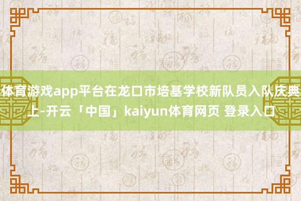 体育游戏app平台在龙口市培基学校新队员入队庆典上-开云「中国」kaiyun体育网页 登录入口