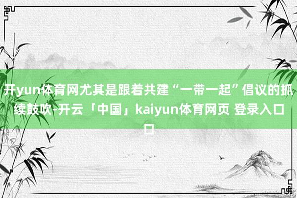 开yun体育网尤其是跟着共建“一带一起”倡议的抓续鼓吹-开云「中国」kaiyun体育网页 登录入口