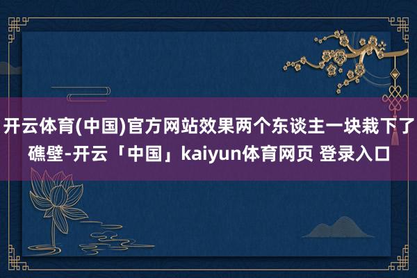 开云体育(中国)官方网站效果两个东谈主一块栽下了礁壁-开云「中国」kaiyun体育网页 登录入口