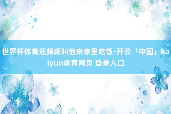 世界杯体育还频频叫他来家里吃饭-开云「中国」kaiyun体育网页 登录入口
