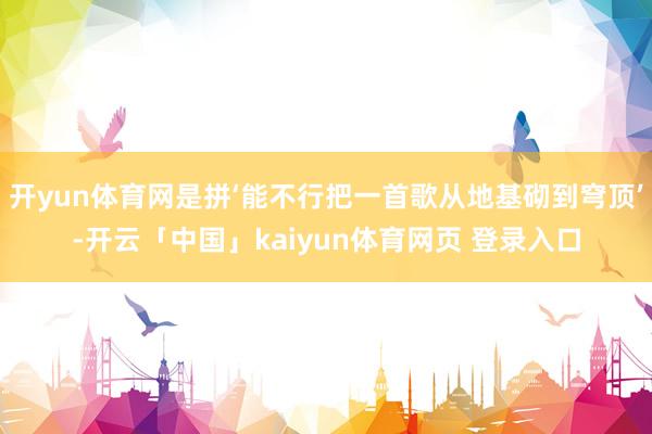 开yun体育网是拼‘能不行把一首歌从地基砌到穹顶’-开云「中国」kaiyun体育网页 登录入口