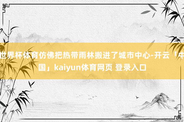 世界杯体育仿佛把热带雨林搬进了城市中心-开云「中国」kaiyun体育网页 登录入口
