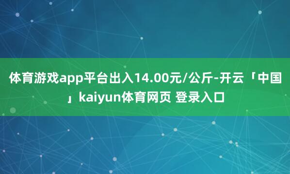 体育游戏app平台出入14.00元/公斤-开云「中国」kaiyun体育网页 登录入口