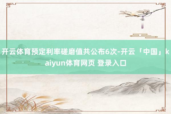 开云体育预定利率磋磨值共公布6次-开云「中国」kaiyun体育网页 登录入口