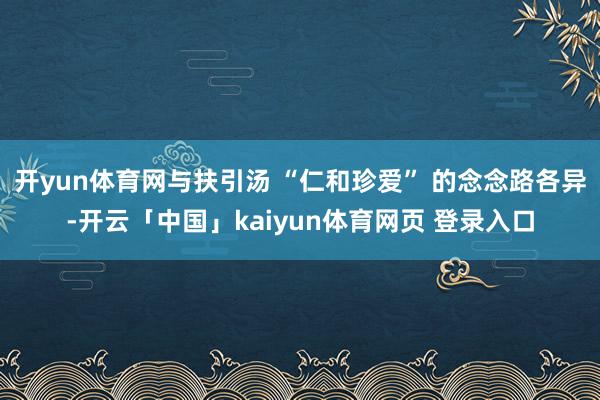 开yun体育网与扶引汤 “仁和珍爱” 的念念路各异-开云「中国」kaiyun体育网页 登录入口