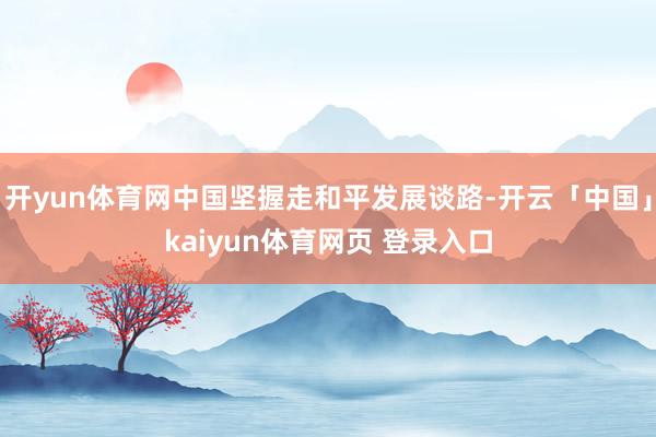 开yun体育网中国坚握走和平发展谈路-开云「中国」kaiyun体育网页 登录入口