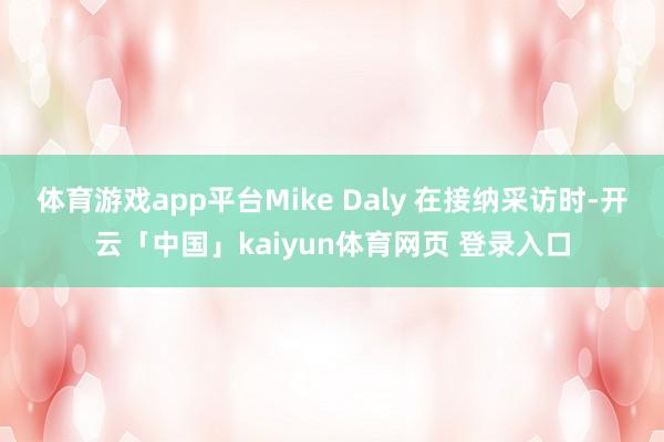体育游戏app平台Mike Daly 在接纳采访时-开云「中国」kaiyun体育网页 登录入口