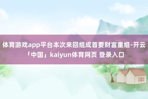 体育游戏app平台本次来回组成首要财富重组-开云「中国」kaiyun体育网页 登录入口