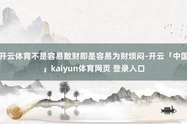 开云体育不是容易散财即是容易为财烦闷-开云「中国」kaiyun体育网页 登录入口
