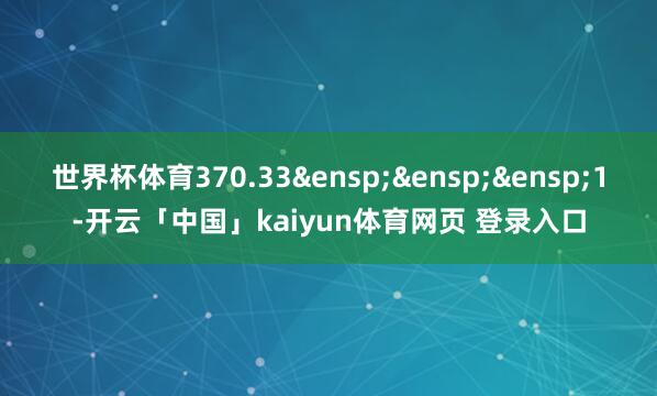 世界杯体育370.33&ensp;&ensp;&ensp;1-开云「中国」kaiyun体育网页 登录入口