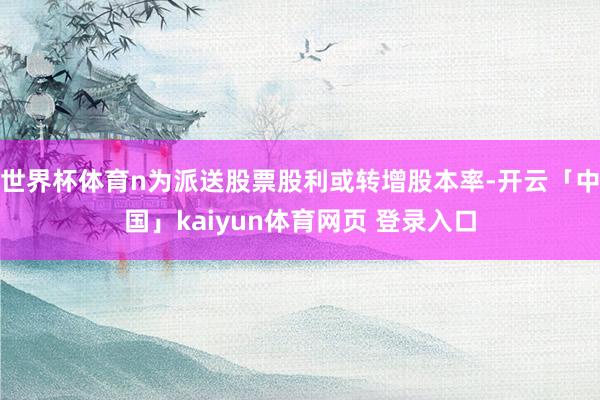 世界杯体育n为派送股票股利或转增股本率-开云「中国」kaiyun体育网页 登录入口