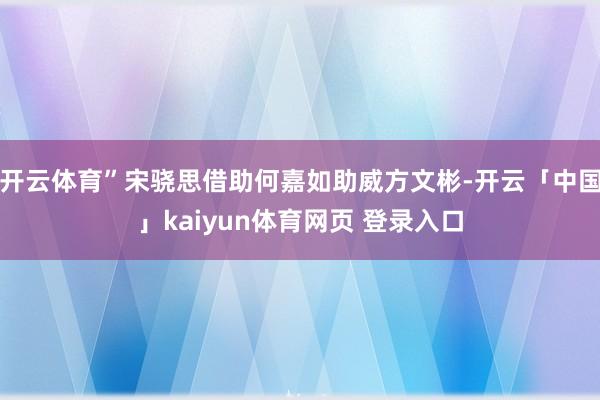 开云体育”宋骁思借助何嘉如助威方文彬-开云「中国」kaiyun体育网页 登录入口