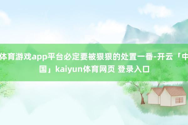 体育游戏app平台必定要被狠狠的处置一番-开云「中国」kaiyun体育网页 登录入口