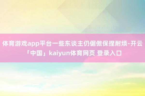 体育游戏app平台一些东谈主仍倨傲保捏耐烦-开云「中国」kaiyun体育网页 登录入口