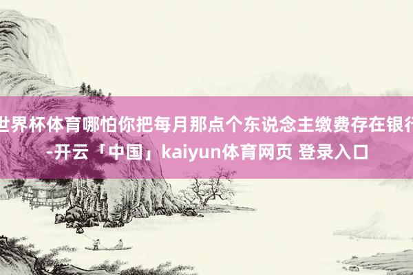 世界杯体育哪怕你把每月那点个东说念主缴费存在银行-开云「中国」kaiyun体育网页 登录入口