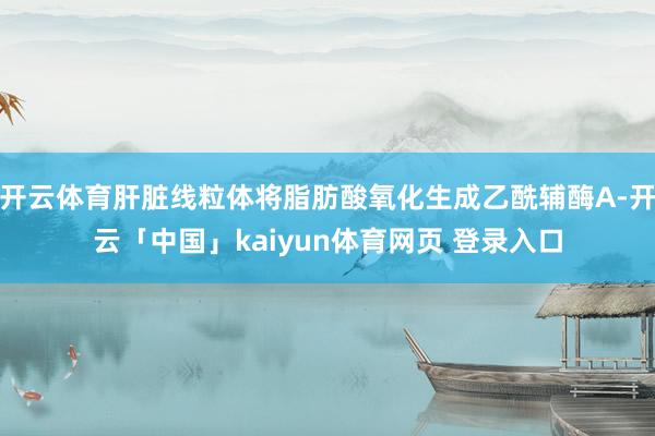开云体育肝脏线粒体将脂肪酸氧化生成乙酰辅酶A-开云「中国」kaiyun体育网页 登录入口