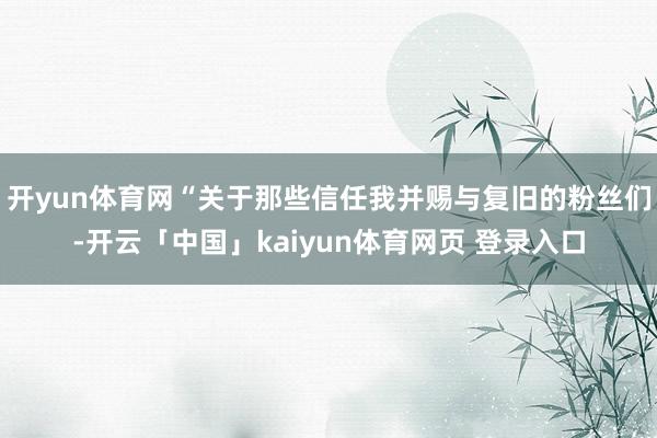 开yun体育网“关于那些信任我并赐与复旧的粉丝们-开云「中国」kaiyun体育网页 登录入口
