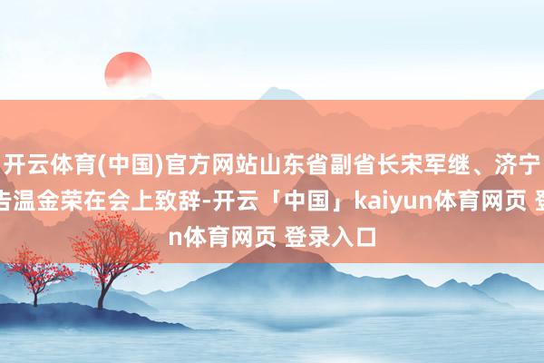 开云体育(中国)官方网站山东省副省长宋军继、济宁市委通告温金荣在会上致辞-开云「中国」kaiyun体育网页 登录入口