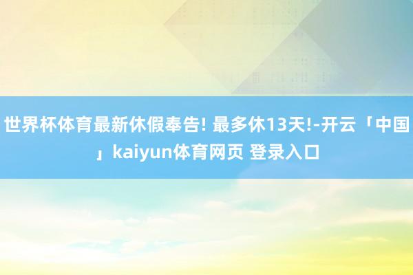 世界杯体育最新休假奉告! 最多休13天!-开云「中国」kaiyun体育网页 登录入口