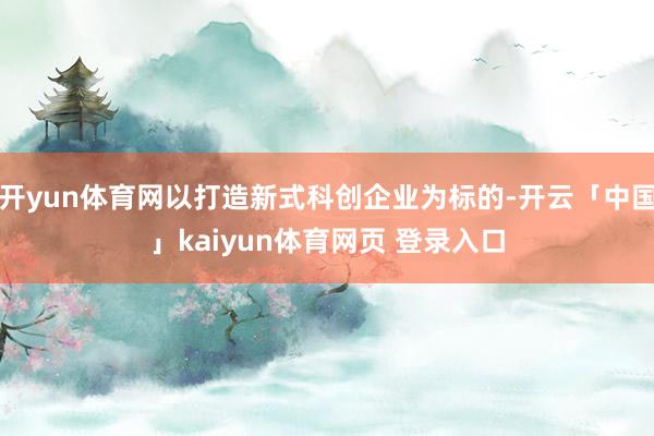 开yun体育网以打造新式科创企业为标的-开云「中国」kaiyun体育网页 登录入口