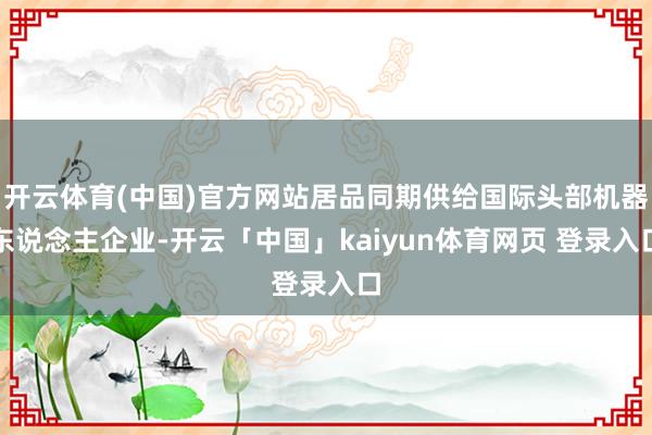 开云体育(中国)官方网站居品同期供给国际头部机器东说念主企业-开云「中国」kaiyun体育网页 登录入口