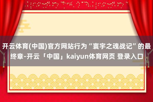开云体育(中国)官方网站行为“寰宇之魂战记”的最终章-开云「中国」kaiyun体育网页 登录入口