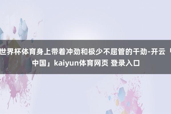 世界杯体育身上带着冲劲和极少不屈管的干劲-开云「中国」kaiyun体育网页 登录入口