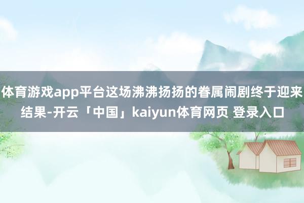 体育游戏app平台这场沸沸扬扬的眷属闹剧终于迎来结果-开云「中国」kaiyun体育网页 登录入口
