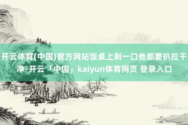 开云体育(中国)官方网站饭桌上剩一口他都要扒拉干净-开云「中国」kaiyun体育网页 登录入口
