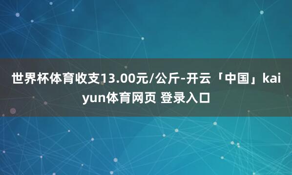 世界杯体育收支13.00元/公斤-开云「中国」kaiyun体育网页 登录入口