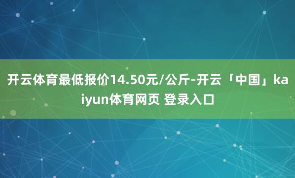 开云体育最低报价14.50元/公斤-开云「中国」kaiyun体育网页 登录入口