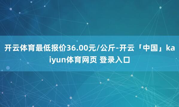 开云体育最低报价36.00元/公斤-开云「中国」kaiyun体育网页 登录入口