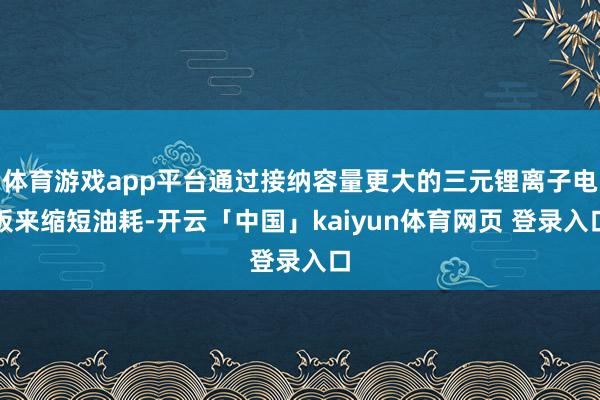 体育游戏app平台通过接纳容量更大的三元锂离子电板来缩短油耗-开云「中国」kaiyun体育网页 登录入口