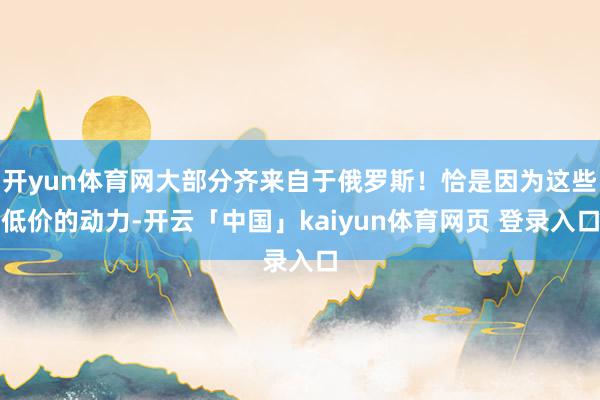 开yun体育网大部分齐来自于俄罗斯！恰是因为这些低价的动力-开云「中国」kaiyun体育网页 登录入口