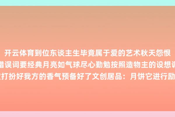开云体育到位东谈主生毕竟属于爱的艺术秋天怨恨搞起来那日子八月十五错误词要经典月亮如气球尽心勤勉按照造物主的设想调好灯光蟾光拿出进款打扮好我方的香气预备好了文创居品：月饼它进行励志：东谈主生圆满碰杯家昌盛了回来举报/反映-开云「中国」kaiyun体育网页 登录入口