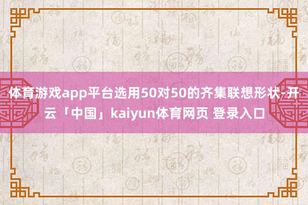 体育游戏app平台选用50对50的齐集联想形状-开云「中国」kaiyun体育网页 登录入口