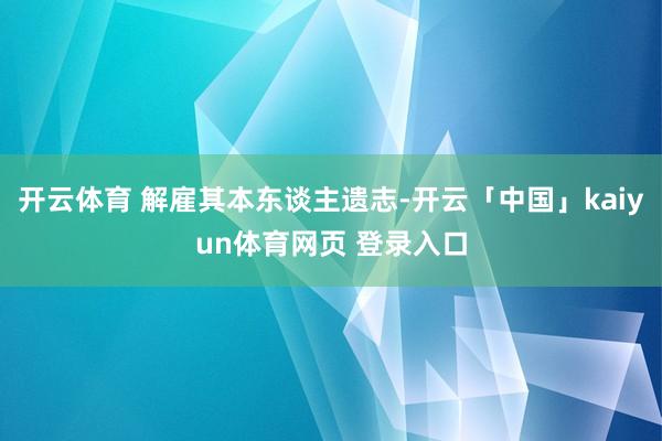 开云体育 解雇其本东谈主遗志-开云「中国」kaiyun体育网页 登录入口