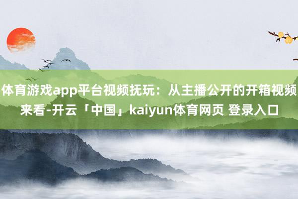体育游戏app平台视频抚玩：从主播公开的开箱视频来看-开云「中国」kaiyun体育网页 登录入口