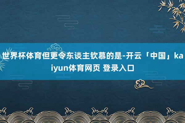世界杯体育但更令东谈主钦慕的是-开云「中国」kaiyun体育网页 登录入口