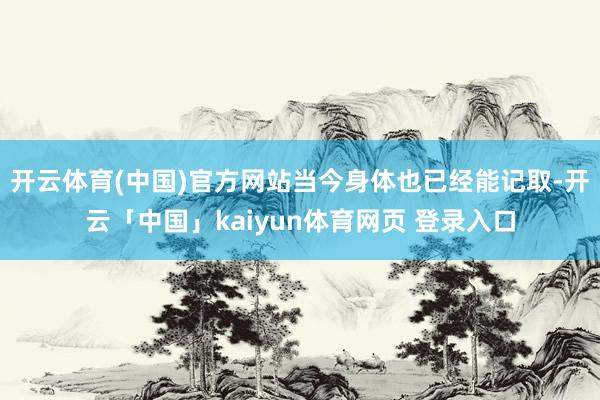 开云体育(中国)官方网站当今身体也已经能记取-开云「中国」kaiyun体育网页 登录入口