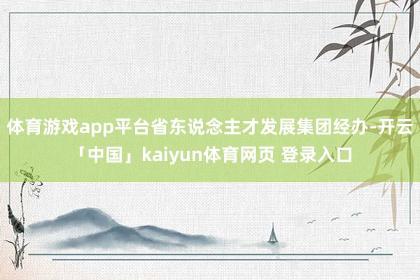体育游戏app平台省东说念主才发展集团经办-开云「中国」kaiyun体育网页 登录入口