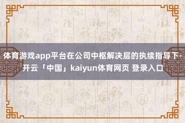 体育游戏app平台在公司中枢解决层的执续指导下-开云「中国」kaiyun体育网页 登录入口