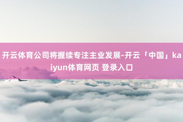 开云体育公司将握续专注主业发展-开云「中国」kaiyun体育网页 登录入口