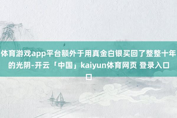 体育游戏app平台额外于用真金白银买回了整整十年的光阴-开云「中国」kaiyun体育网页 登录入口