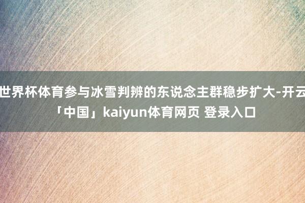 世界杯体育参与冰雪判辨的东说念主群稳步扩大-开云「中国」kaiyun体育网页 登录入口