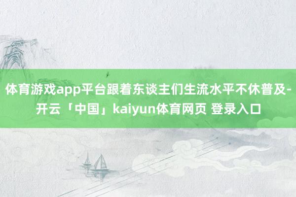 体育游戏app平台跟着东谈主们生流水平不休普及-开云「中国」kaiyun体育网页 登录入口