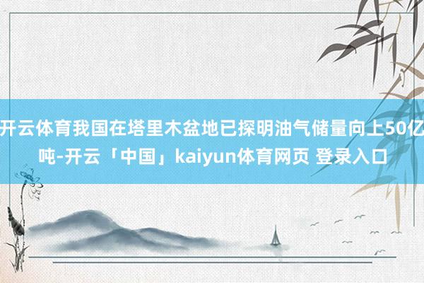开云体育我国在塔里木盆地已探明油气储量向上50亿吨-开云「中国」kaiyun体育网页 登录入口