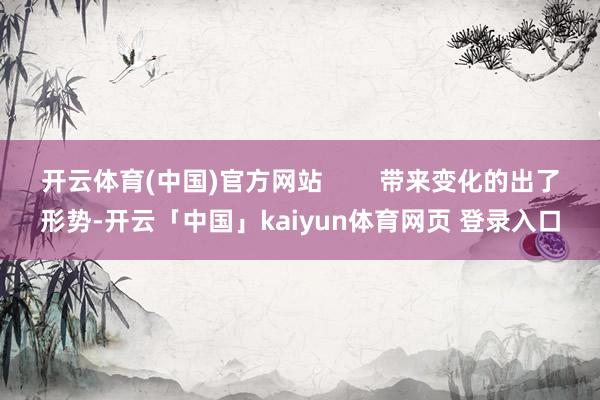开云体育(中国)官方网站 带来变化的出了形势-开云「中国」kaiyun体育网页 登录入口