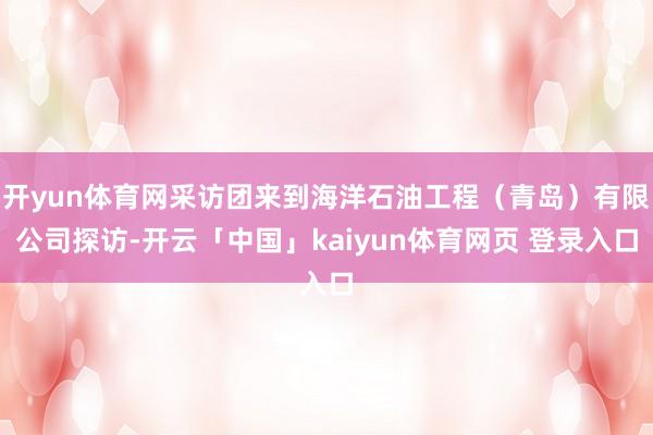 开yun体育网采访团来到海洋石油工程（青岛）有限公司探访-开云「中国」kaiyun体育网页 登录入口