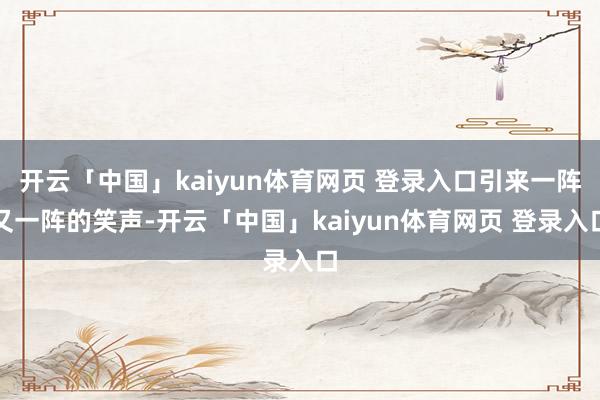 开云「中国」kaiyun体育网页 登录入口引来一阵又一阵的笑声-开云「中国」kaiyun体育网页 登录入口